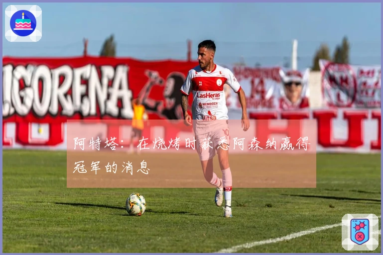 阿特塔：在烧烤时获悉阿森纳赢得冠军的消息