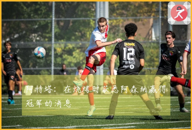 阿特塔：在烧烤时获悉阿森纳赢得冠军的消息