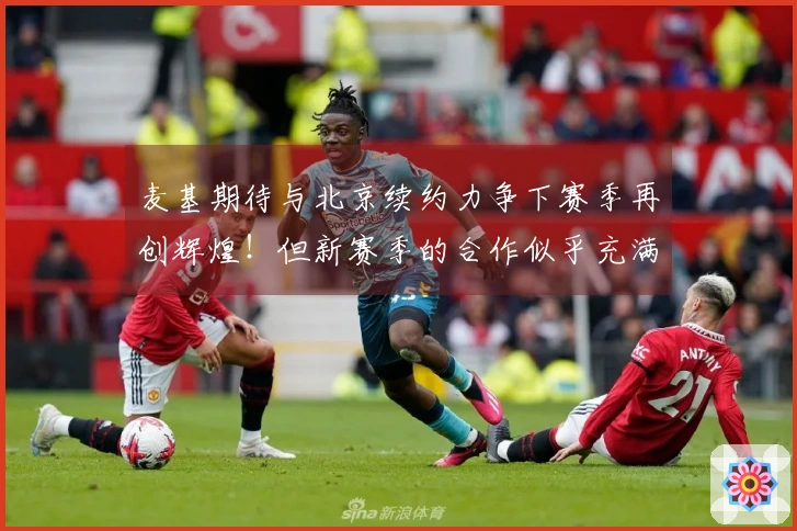 麦基期待与北京续约力争下赛季再创辉煌！但新赛季的合作似乎充满误解