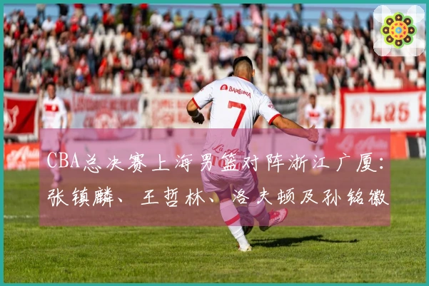 CBA总决赛上海男篮对阵浙江广厦：张镇麟、王哲林、洛夫顿及孙铭徽、胡金秋赛前最新动态